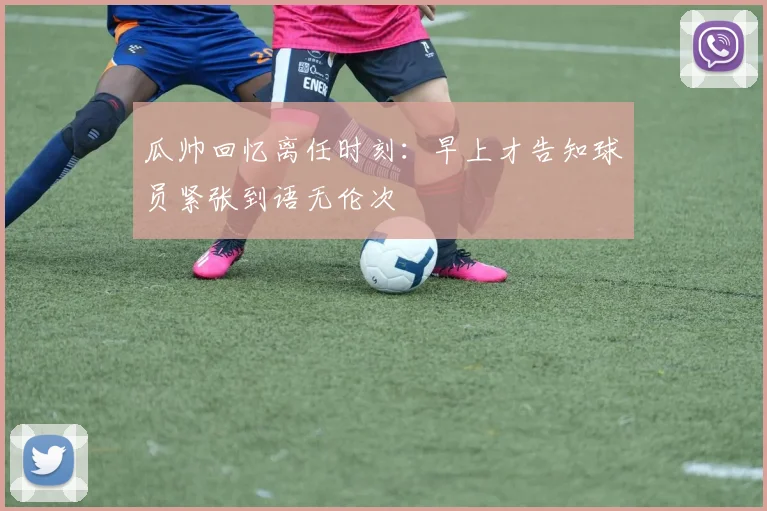 瓜帅回忆离任时刻：早上才告知球员紧张到语无伦次