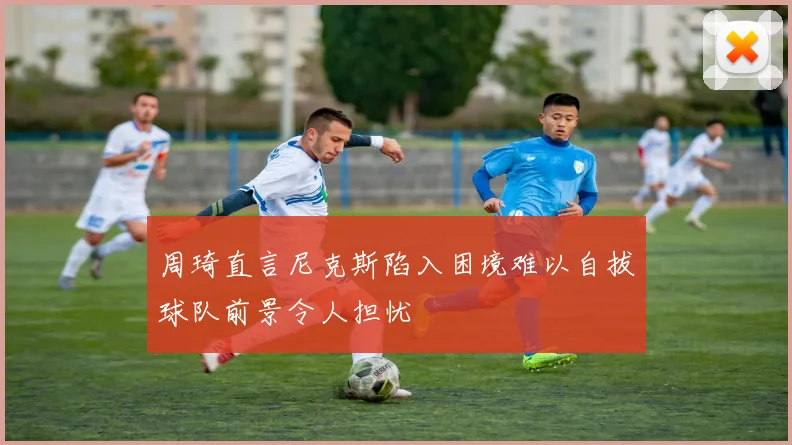 周琦直言尼克斯陷入困境难以自拔球队前景令人担忧