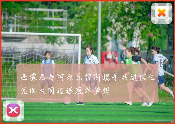 西蒙尼与阿尔瓦雷斯携手共进信任无间共同追逐冠军梦想