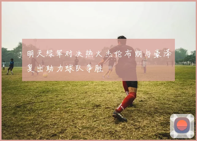 明天绿军对决热火杰伦布朗与豪泽复出助力球队争胜