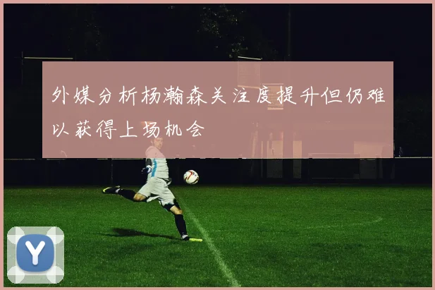 外媒分析杨瀚森关注度提升但仍难以获得上场机会
