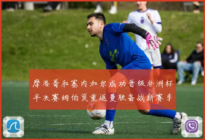 摩洛哥和塞内加尔成功晋级非洲杯半决赛姆伯莫重返曼联备战新赛季