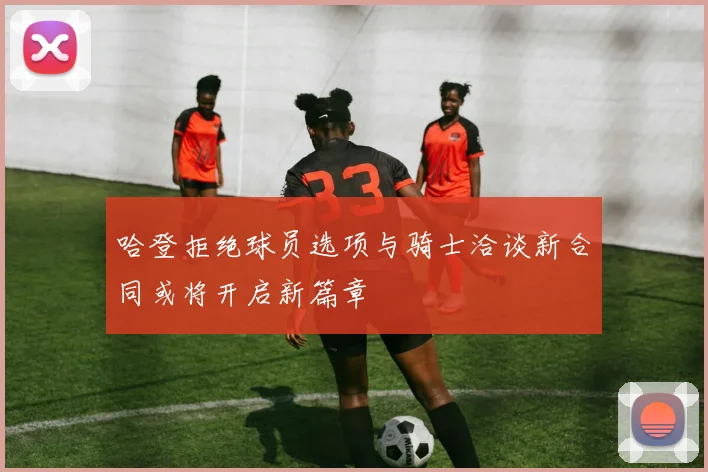哈登拒绝球员选项与骑士洽谈新合同或将开启新篇章
