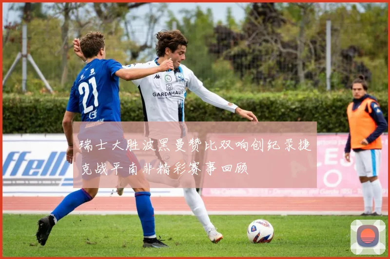 瑞士大胜波黑曼赞比双响创纪录捷克战平南非精彩赛事回顾