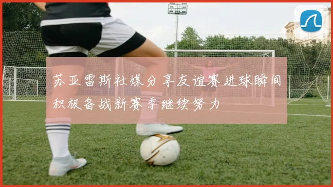 苏亚雷斯社媒分享友谊赛进球瞬间积极备战新赛季继续努力