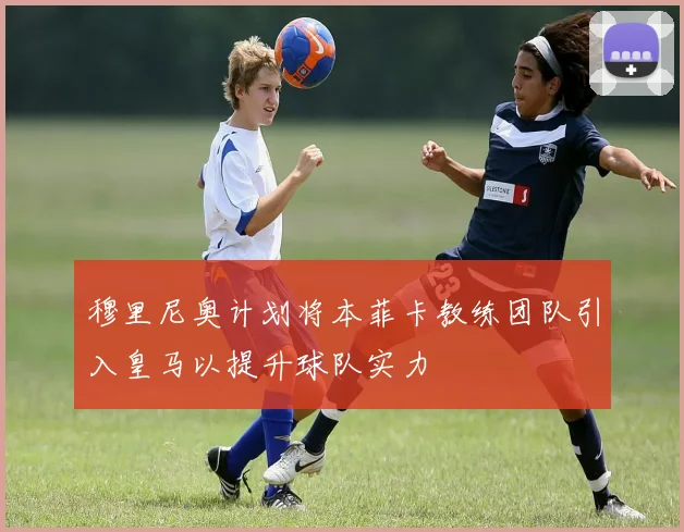 穆里尼奥计划将本菲卡教练团队引入皇马以提升球队实力