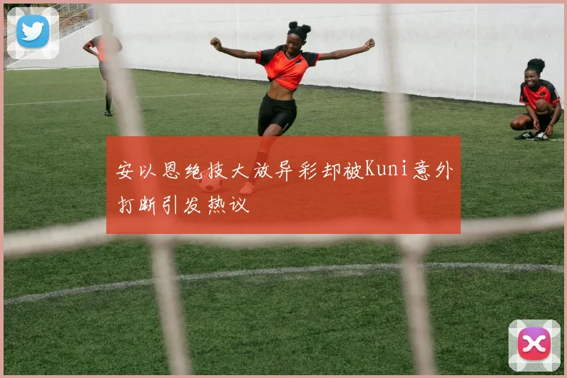 安以恩绝技大放异彩却被Kuni意外打断引发热议