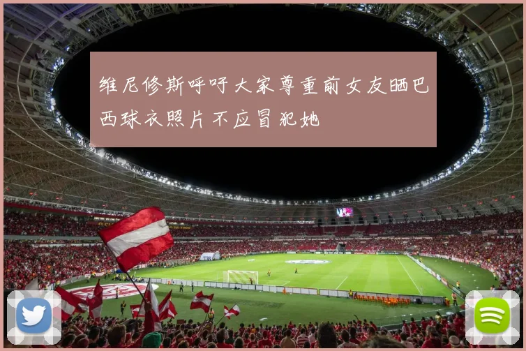 维尼修斯呼吁大家尊重前女友晒巴西球衣照片不应冒犯她